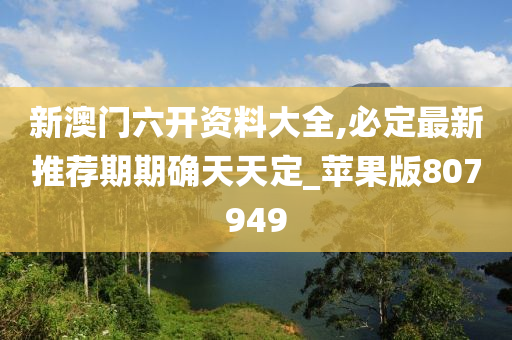 新澳门六开资料大全,必定最新推荐期期确天天定_苹果版807949