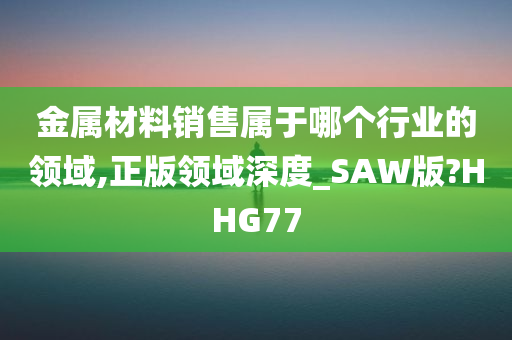 金属材料销售属于哪个行业的领域,正版领域深度_SAW版?HHG77