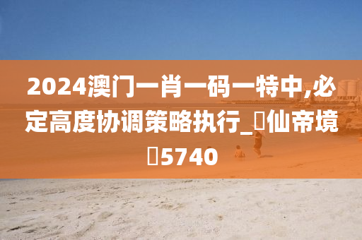 2024澳门一肖一码一特中,必定高度协调策略执行_‌仙帝境‌5740