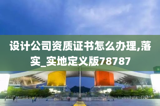 设计公司资质证书怎么办理,落实_实地定义版78787