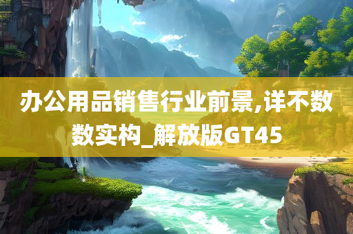 办公用品销售行业前景,详不数数实构_解放版GT45