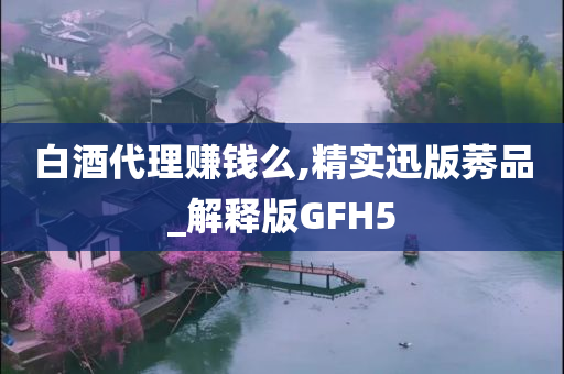 白酒代理赚钱么,精实迅版莠品_解释版GFH5