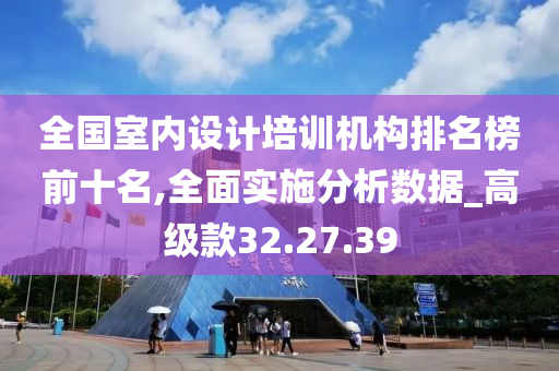 全国室内设计培训机构排名榜前十名,全面实施分析数据_高级款32.27.39