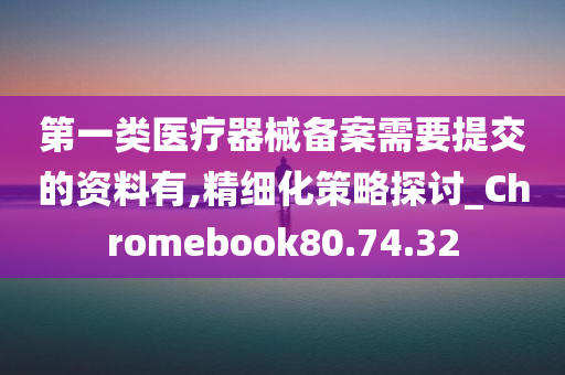 第一类医疗器械备案需要提交的资料有,精细化策略探讨_Chromebook80.74.32