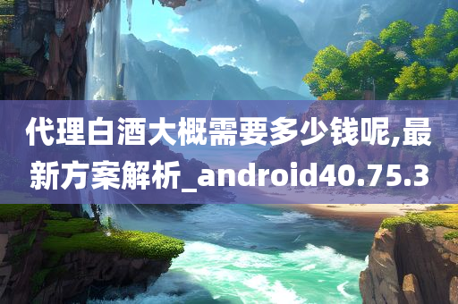 代理白酒大概需要多少钱呢,最新方案解析_android40.75.30