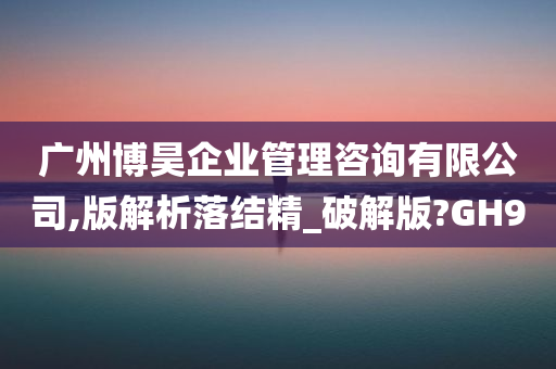 广州博昊企业管理咨询有限公司,版解析落结精_破解版?GH9