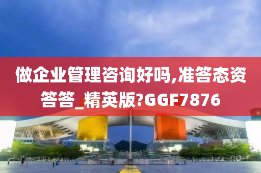 做企业管理咨询好吗,准答态资答答_精英版?GGF7876