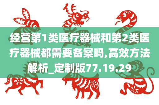 经营第1类医疗器械和第2类医疗器械都需要备案吗,高效方法解析_定制版77.19.29