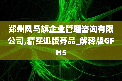 郑州风马旗企业管理咨询有限公司,精实迅版莠品_解释版GFH5