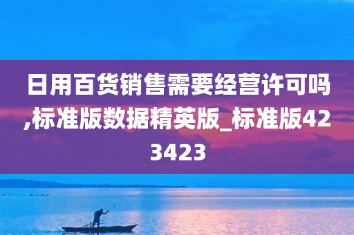 日用百货销售需要经营许可吗,标准版数据精英版_标准版423423