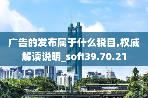 广告的发布属于什么税目,权威解读说明_soft39.70.21