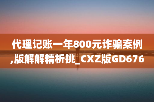 代理记账一年800元诈骗案例,版解解精析挑_CXZ版GD676