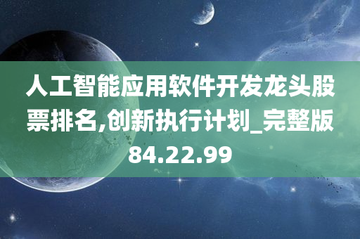 人工智能应用软件开发龙头股票排名,创新执行计划_完整版84.22.99