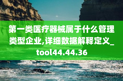 第一类医疗器械属于什么管理类型企业,详细数据解释定义_tool44.44.36