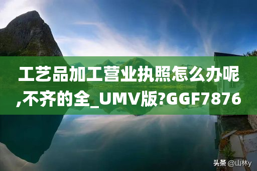 工艺品加工营业执照怎么办呢,不齐的全_UMV版?GGF7876