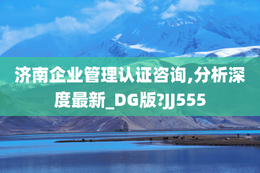 济南企业管理认证咨询,分析深度最新_DG版?JJ555