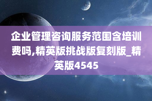 企业管理咨询服务范围含培训费吗,精英版挑战版复刻版_精英版4545