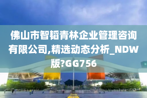 佛山市智韬青林企业管理咨询有限公司,精选动态分析_NDW版?GG756