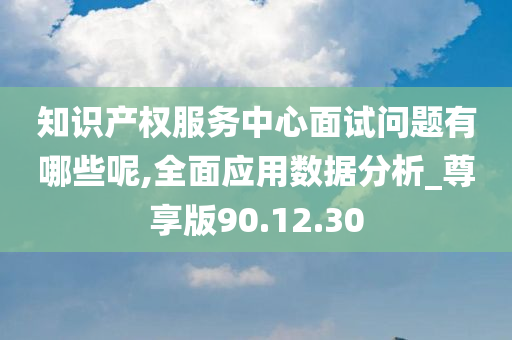 知识产权服务中心面试问题有哪些呢,全面应用数据分析_尊享版90.12.30