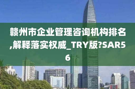 赣州市企业管理咨询机构排名,解释落实权威_TRY版?SAR56