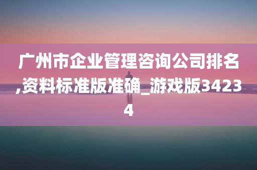 广州市企业管理咨询公司排名,资料标准版准确_游戏版34234