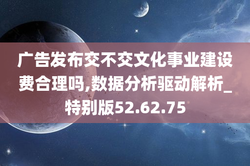 广告发布交不交文化事业建设费合理吗,数据分析驱动解析_特别版52.62.75