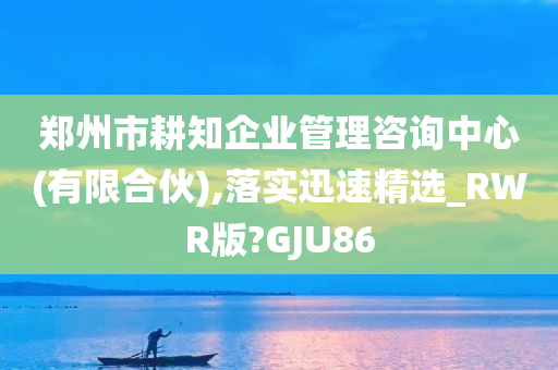 郑州市耕知企业管理咨询中心(有限合伙),落实迅速精选_RWR版?GJU86