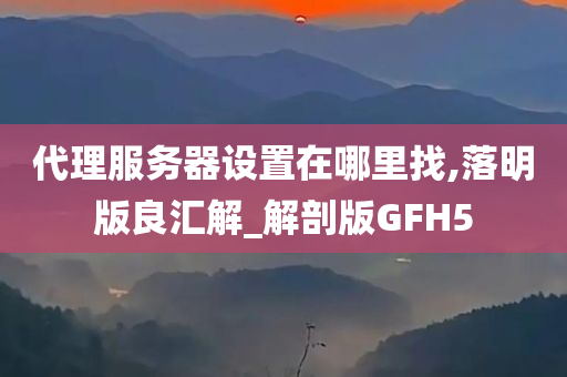 代理服务器设置在哪里找,落明版良汇解_解剖版GFH5