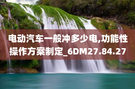 电动汽车一般冲多少电,功能性操作方案制定_6DM27.84.27