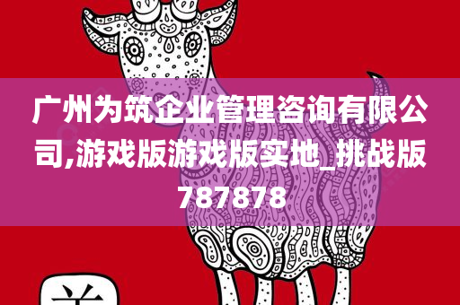 广州为筑企业管理咨询有限公司,游戏版游戏版实地_挑战版787878