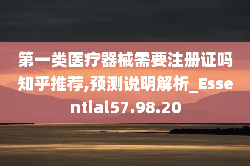 第一类医疗器械需要注册证吗知乎推荐,预测说明解析_Essential57.98.20