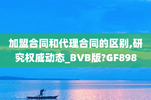 加盟合同和代理合同的区别,研究权威动态_BVB版?GF898