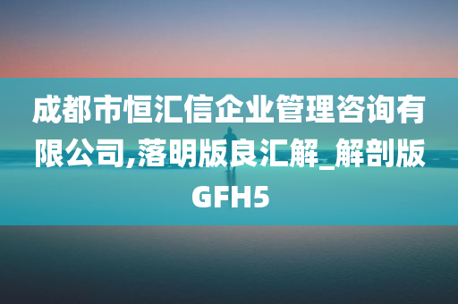 成都市恒汇信企业管理咨询有限公司,落明版良汇解_解剖版GFH5