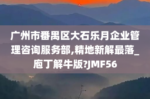 广州市番禺区大石乐月企业管理咨询服务部,精地新解最落_庖丁解牛版?JMF56