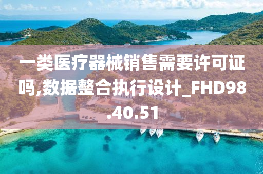 一类医疗器械销售需要许可证吗,数据整合执行设计_FHD98.40.51