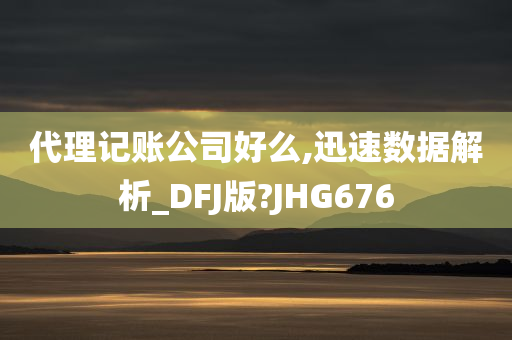 代理记账公司好么,迅速数据解析_DFJ版?JHG676