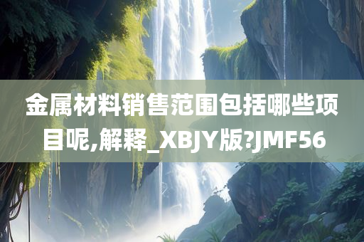 金属材料销售范围包括哪些项目呢,解释_XBJY版?JMF56