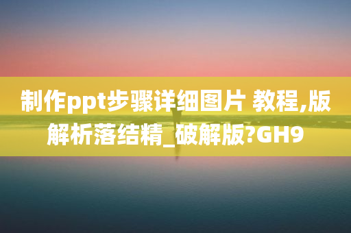 制作ppt步骤详细图片 教程,版解析落结精_破解版?GH9