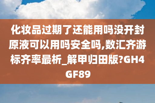 化妆品过期了还能用吗没开封原液可以用吗安全吗,数汇齐游标齐率最析_解甲归田版?GH4GF89