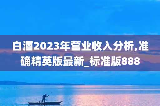 白酒2023年营业收入分析,准确精英版最新_标准版888