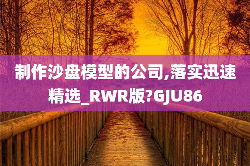 制作沙盘模型的公司,落实迅速精选_RWR版?GJU86