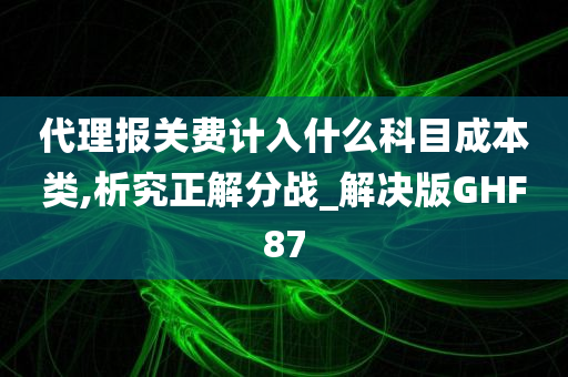 代理报关费计入什么科目成本类,析究正解分战_解决版GHF87