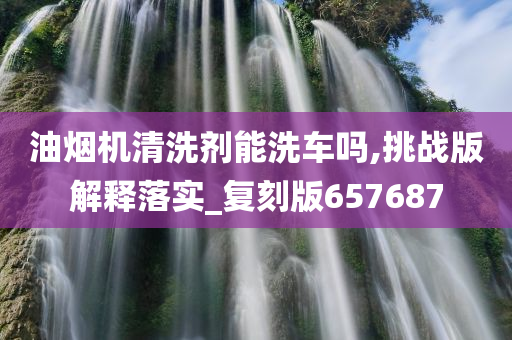 油烟机清洗剂能洗车吗,挑战版解释落实_复刻版657687