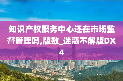 知识产权服务中心还在市场监督管理吗,版数_迷惑不解版DX4