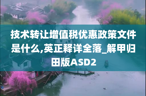 技术转让增值税优惠政策文件是什么,英正释详全落_解甲归田版ASD2