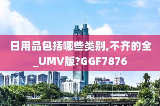 日用品包括哪些类别,不齐的全_UMV版?GGF7876