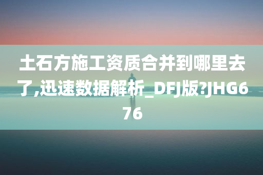 土石方施工资质合并到哪里去了,迅速数据解析_DFJ版?JHG676