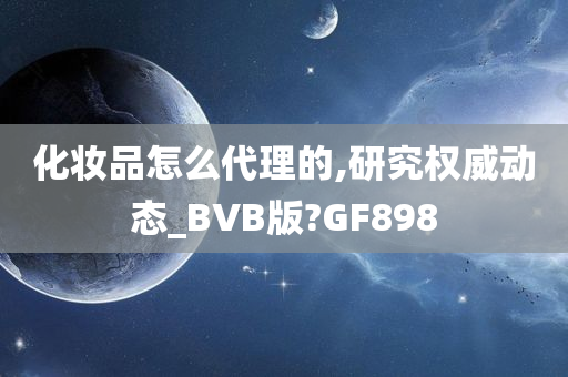 化妆品怎么代理的,研究权威动态_BVB版?GF898