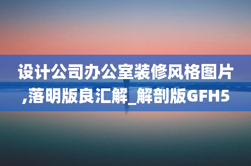 设计公司办公室装修风格图片,落明版良汇解_解剖版GFH5