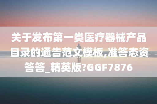 关于发布第一类医疗器械产品目录的通告范文模板,准答态资答答_精英版?GGF7876